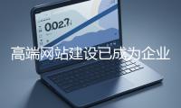 高端网站建设已成为企业塑造品牌形象、拓展市场的重要利器